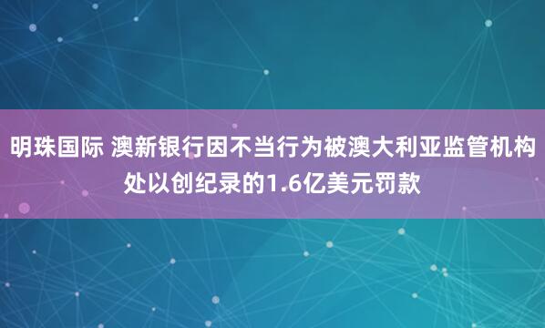 明珠國際 澳新銀行因不當(dāng)行為被澳大利亞監(jiān)管機構(gòu)處以創(chuàng)紀錄的1.6億美元罰款