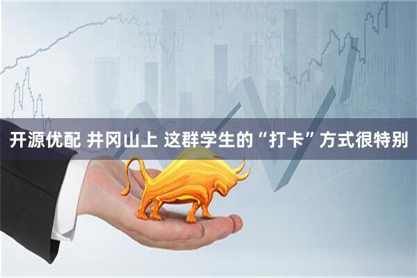 開源優配 井岡山上 這群學生的“打卡”方式很特別