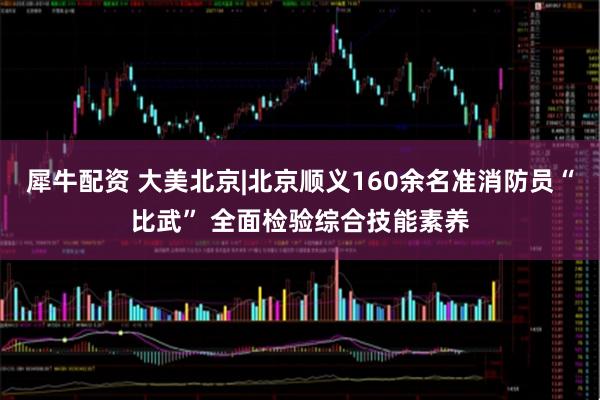 犀牛配資 大美北京|北京順義160余名準消防員“比武” 全面檢驗綜合技能素養