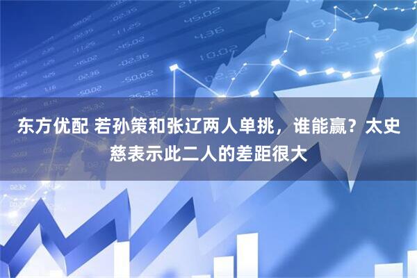 東方優配 若孫策和張遼兩人單挑，誰能贏？太史慈表示此二人的差距很大