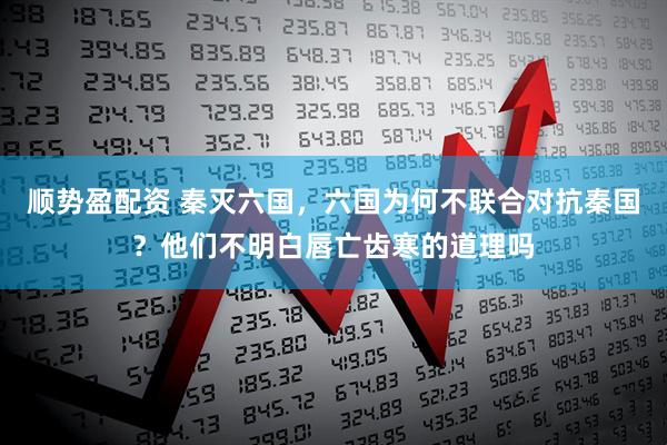 順勢盈配資 秦滅六國，六國為何不聯合對抗秦國？他們不明白唇亡齒寒的道理嗎