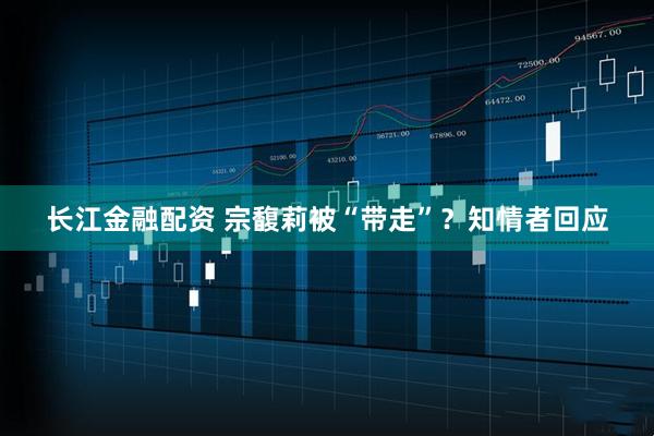 長江金融配資 宗馥莉被“帶走”？知情者回應