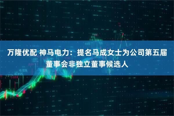 萬隆優配 神馬電力：提名馬成女士為公司第五屆董事會非獨立董事候選人