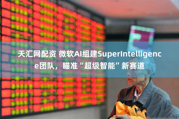 天匯網(wǎng)配資 微軟AI組建SuperIntelligence團(tuán)隊(duì)，瞄準(zhǔn)“超級(jí)智能”新賽道