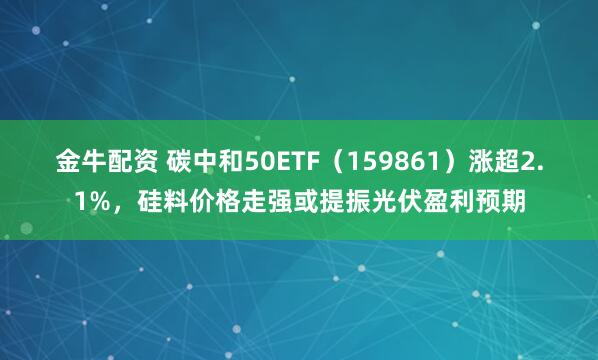 金牛配資 碳中和50ETF（159861）漲超2.1%，硅料價格走強或提振光伏盈利預(yù)期